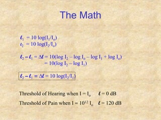 The Math
l1 = 10 log(I1/Io)
l2 = 10 log(I2/Io)
l2 – l1 = Dl = 10(log I2 – log Io – log I1 + log Io)
= 10(log I2 – log I1)
l2 – l1 = Dl = 10 log(I2/I1)
Threshold of Hearing when I = Io l = 0 dB
Threshold of Pain when I  1012 Io l = 120 dB
 