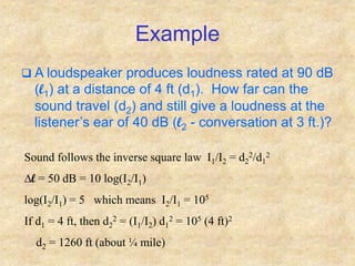 Example
 A loudspeaker produces loudness rated at 90 dB
(l1) at a distance of 4 ft (d1). How far can the
sound travel (d2) and still give a loudness at the
listener’s ear of 40 dB (l2 - conversation at 3 ft.)?
Sound follows the inverse square law I1/I2 = d2
2/d1
2
Dl = 50 dB = 10 log(I2/I1)
log(I2/I1) = 5 which means I2/I1 = 105
If d1 = 4 ft, then d2
2 = (I1/I2) d1
2 = 105 (4 ft)2
d2 = 1260 ft (about ¼ mile)
 