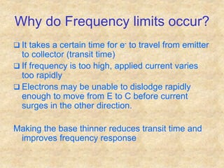 Why do Frequency limits occur?
 It takes a certain time for e- to travel from emitter
to collector (transit time)
 If frequency is too high, applied current varies
too rapidly
 Electrons may be unable to dislodge rapidly
enough to move from E to C before current
surges in the other direction.
Making the base thinner reduces transit time and
improves frequency response
 