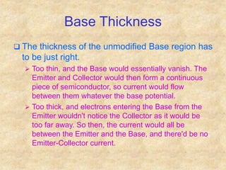 Base Thickness
 The thickness of the unmodified Base region has
to be just right.
 Too thin, and the Base would essentially vanish. The
Emitter and Collector would then form a continuous
piece of semiconductor, so current would flow
between them whatever the base potential.
 Too thick, and electrons entering the Base from the
Emitter wouldn't notice the Collector as it would be
too far away. So then, the current would all be
between the Emitter and the Base, and there'd be no
Emitter-Collector current.
 