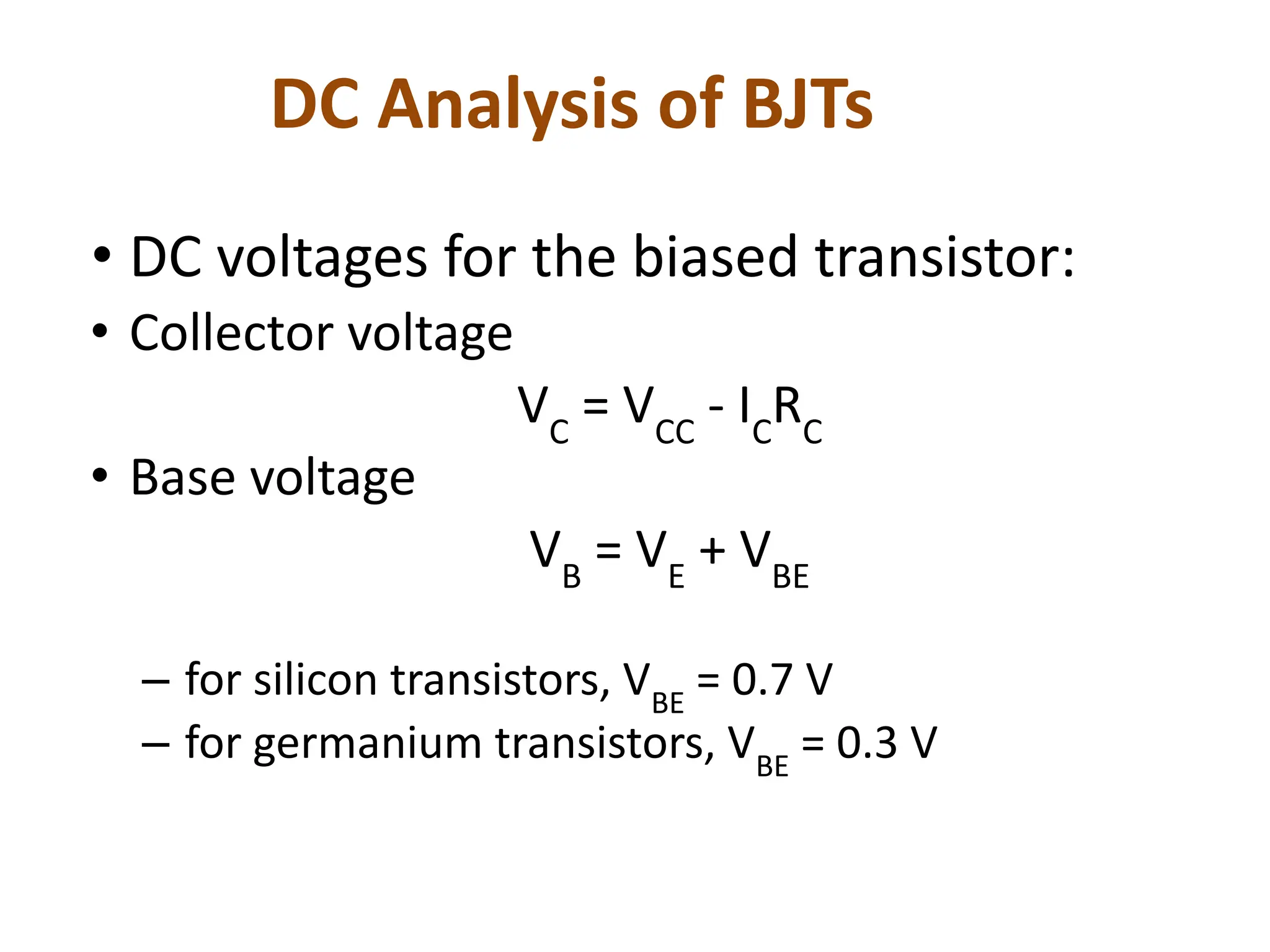 DC Analysis of BJTs
• DC voltages for the biased transistor:
• Collector voltage
VC
= VCC
- IC
RC
• Base voltage
VB
= VE
+ VBE
– for silicon transistors, VBE
= 0.7 V
– for germanium transistors, VBE
= 0.3 V
 