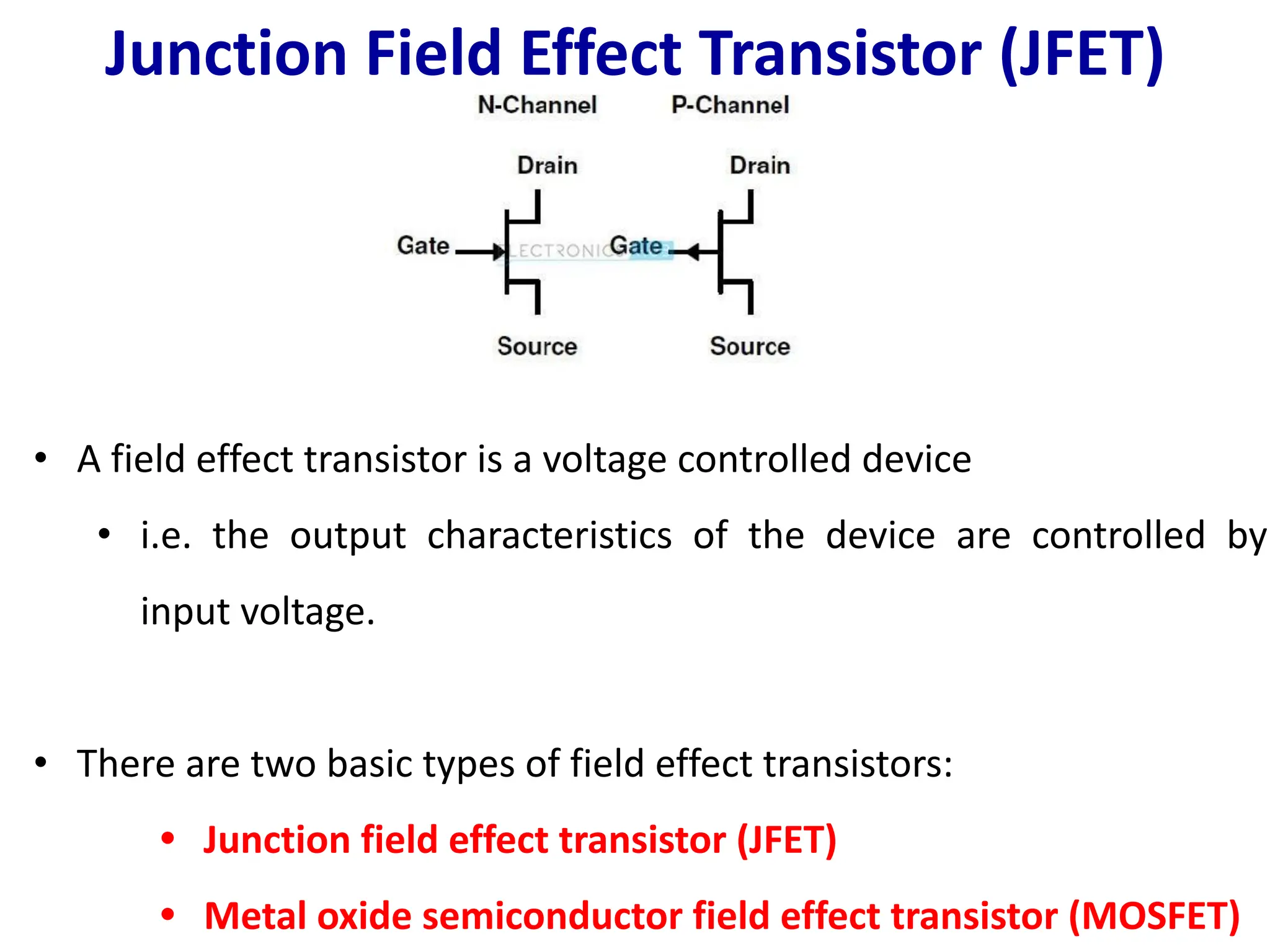 Junction Field Effect Transistor (JFET)
• A field effect transistor is a voltage controlled device
• i.e. the output characteristics of the device are controlled by
input voltage.
• There are two basic types of field effect transistors:
• Junction field effect transistor (JFET)
• Metal oxide semiconductor field effect transistor (MOSFET)
 