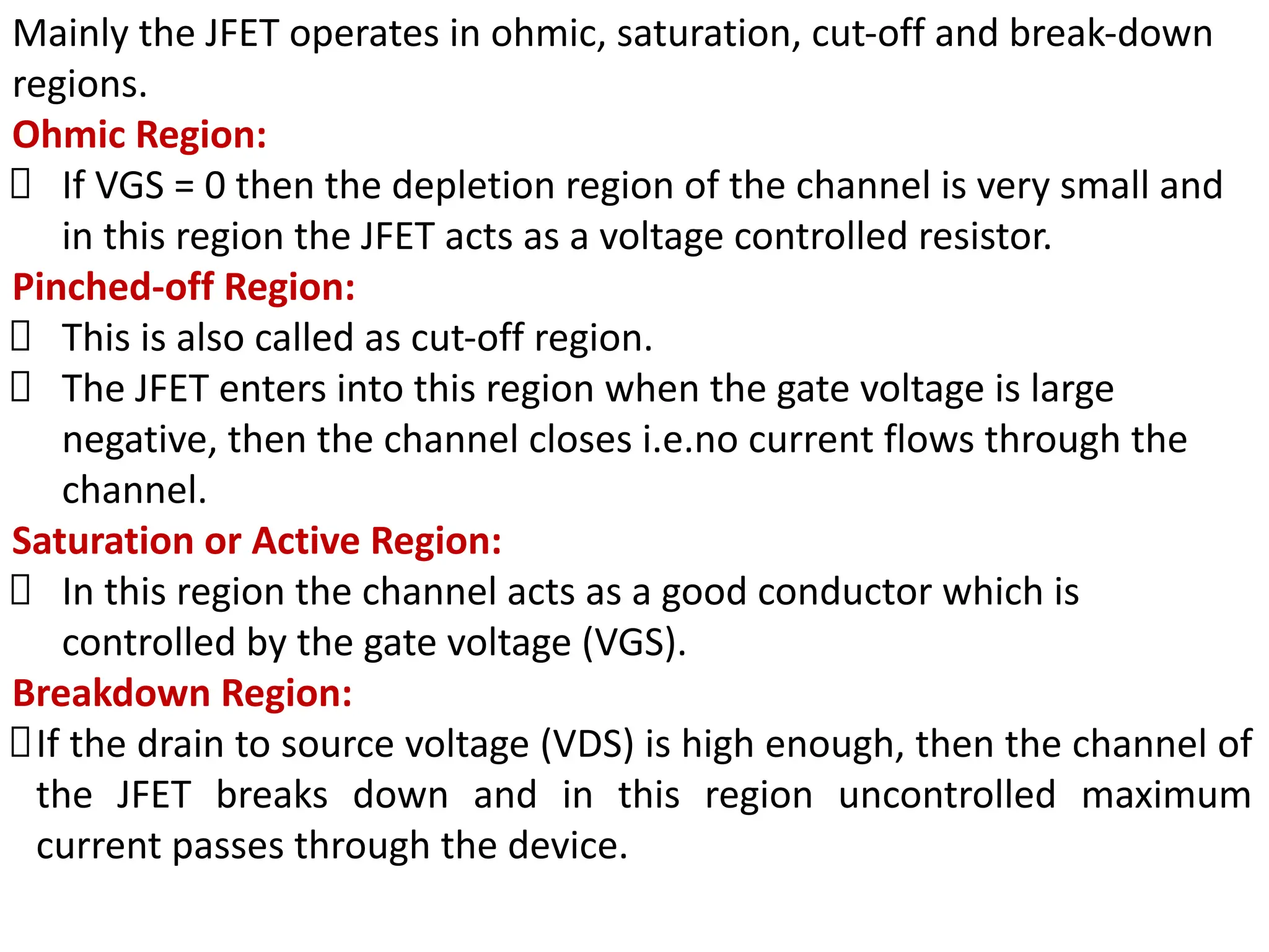 Mainly the JFET operates in ohmic, saturation, cut-off and break-down
regions.
Ohmic Region:
If VGS = 0 then the depletion region of the channel is very small and
in this region the JFET acts as a voltage controlled resistor.
Pinched-off Region:
This is also called as cut-off region.
The JFET enters into this region when the gate voltage is large
negative, then the channel closes i.e.no current flows through the
channel.
Saturation or Active Region:
In this region the channel acts as a good conductor which is
controlled by the gate voltage (VGS).
Breakdown Region:
If the drain to source voltage (VDS) is high enough, then the channel of
the JFET breaks down and in this region uncontrolled maximum
current passes through the device.
 