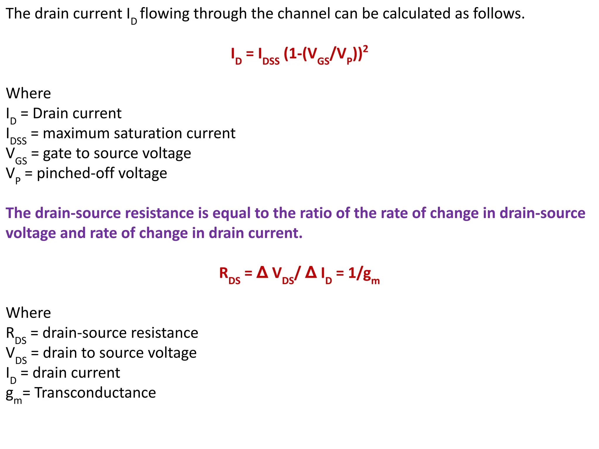 The drain current ID
flowing through the channel can be calculated as follows.
ID
= IDSS
(1-(VGS
/VP
))2
Where
ID
= Drain current
IDSS
= maximum saturation current
VGS
= gate to source voltage
VP
= pinched-off voltage
The drain-source resistance is equal to the ratio of the rate of change in drain-source
voltage and rate of change in drain current.
RDS
= Δ VDS
/ Δ ID
= 1/gm
Where
RDS
= drain-source resistance
VDS
= drain to source voltage
ID
= drain current
gm
= Transconductance
 