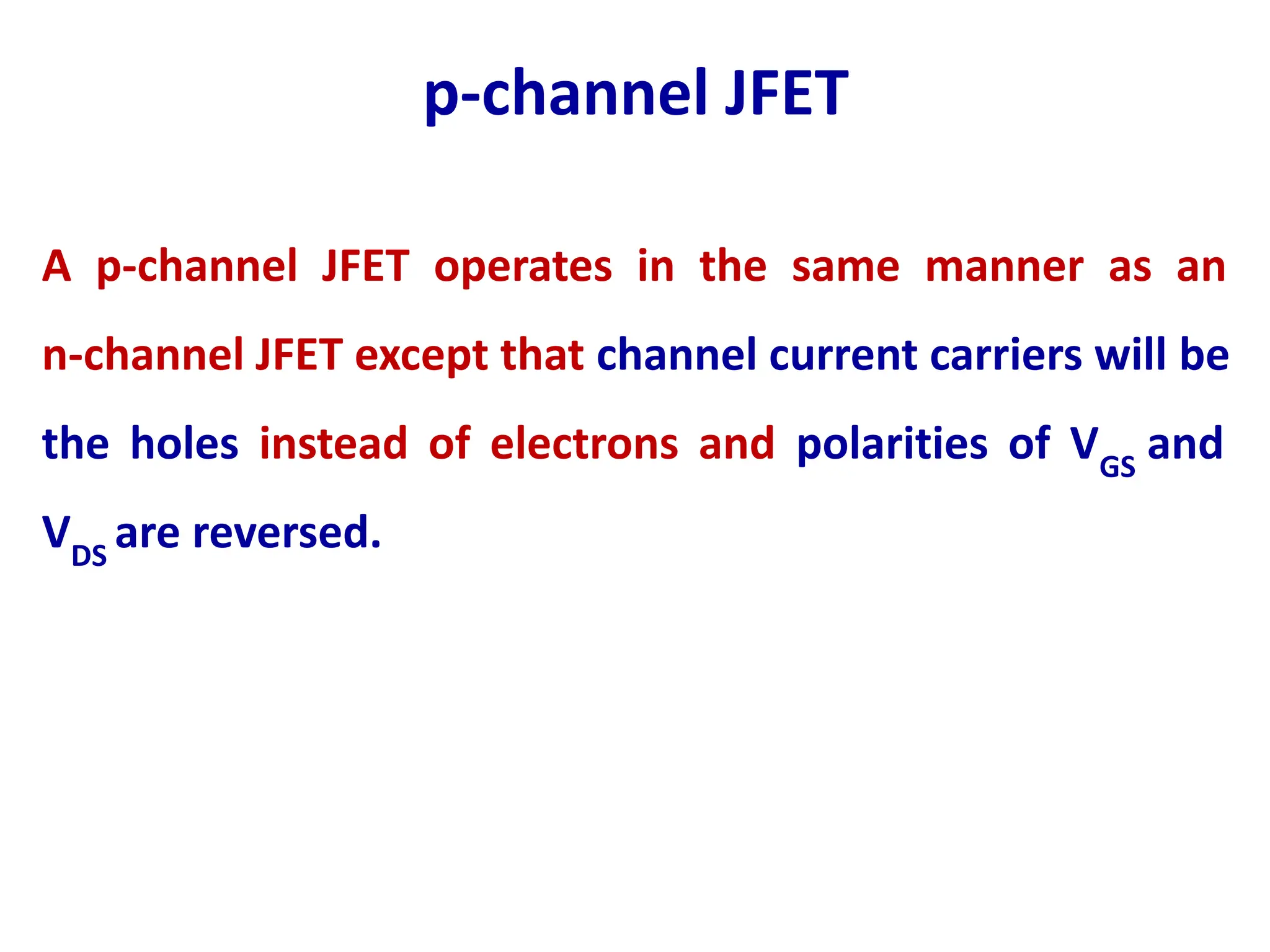 p-channel JFET
A p-channel JFET operates in the same manner as an
n-channel JFET except that channel current carriers will be
the holes instead of electrons and polarities of VGS
and
VDS
are reversed.
 