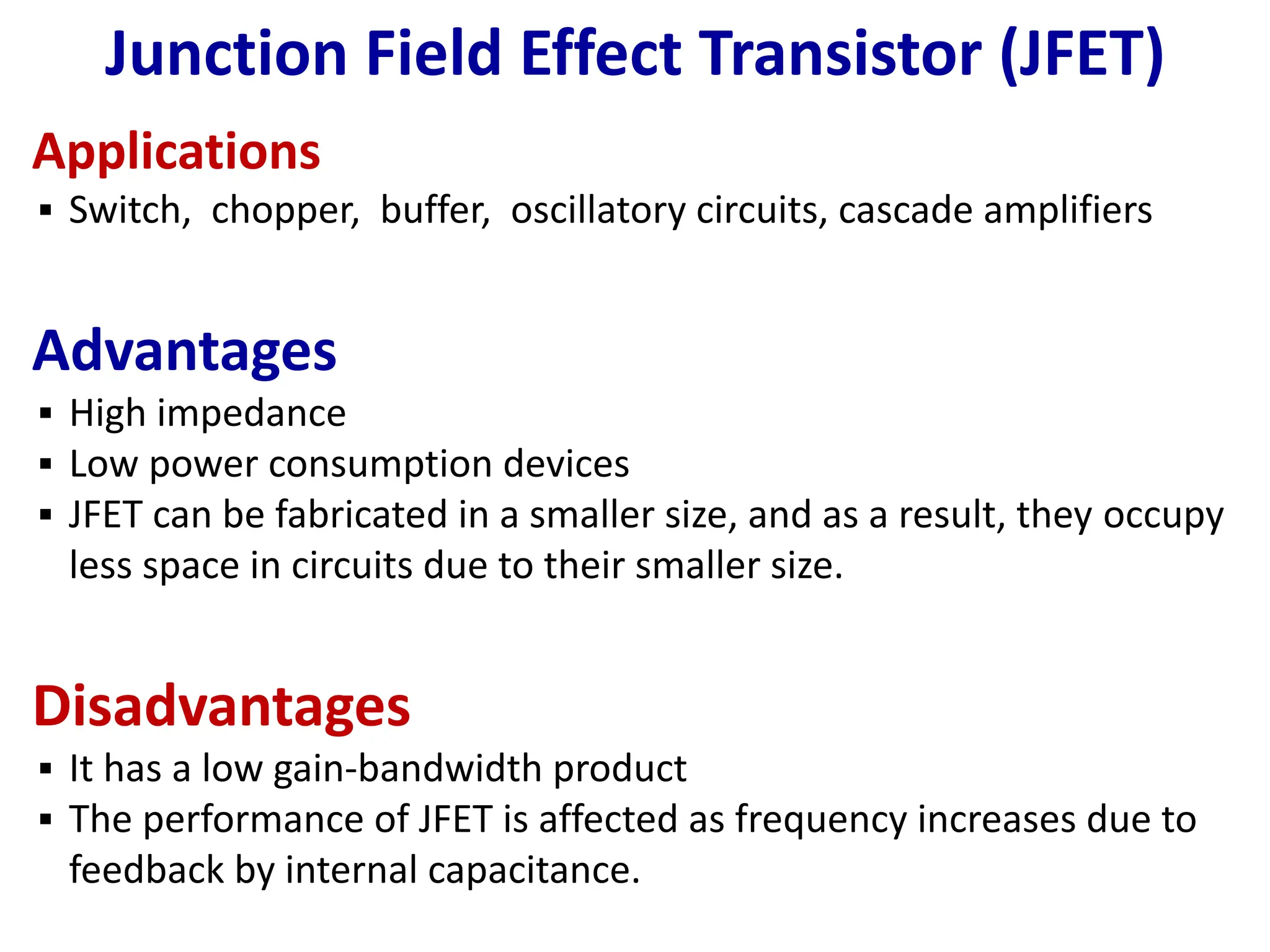 Junction Field Effect Transistor (JFET)
Applications
▪ Switch, chopper, buffer, oscillatory circuits, cascade amplifiers
Advantages
▪ High impedance
▪ Low power consumption devices
▪ JFET can be fabricated in a smaller size, and as a result, they occupy
less space in circuits due to their smaller size.
Disadvantages
▪ It has a low gain-bandwidth product
▪ The performance of JFET is affected as frequency increases due to
feedback by internal capacitance.
 