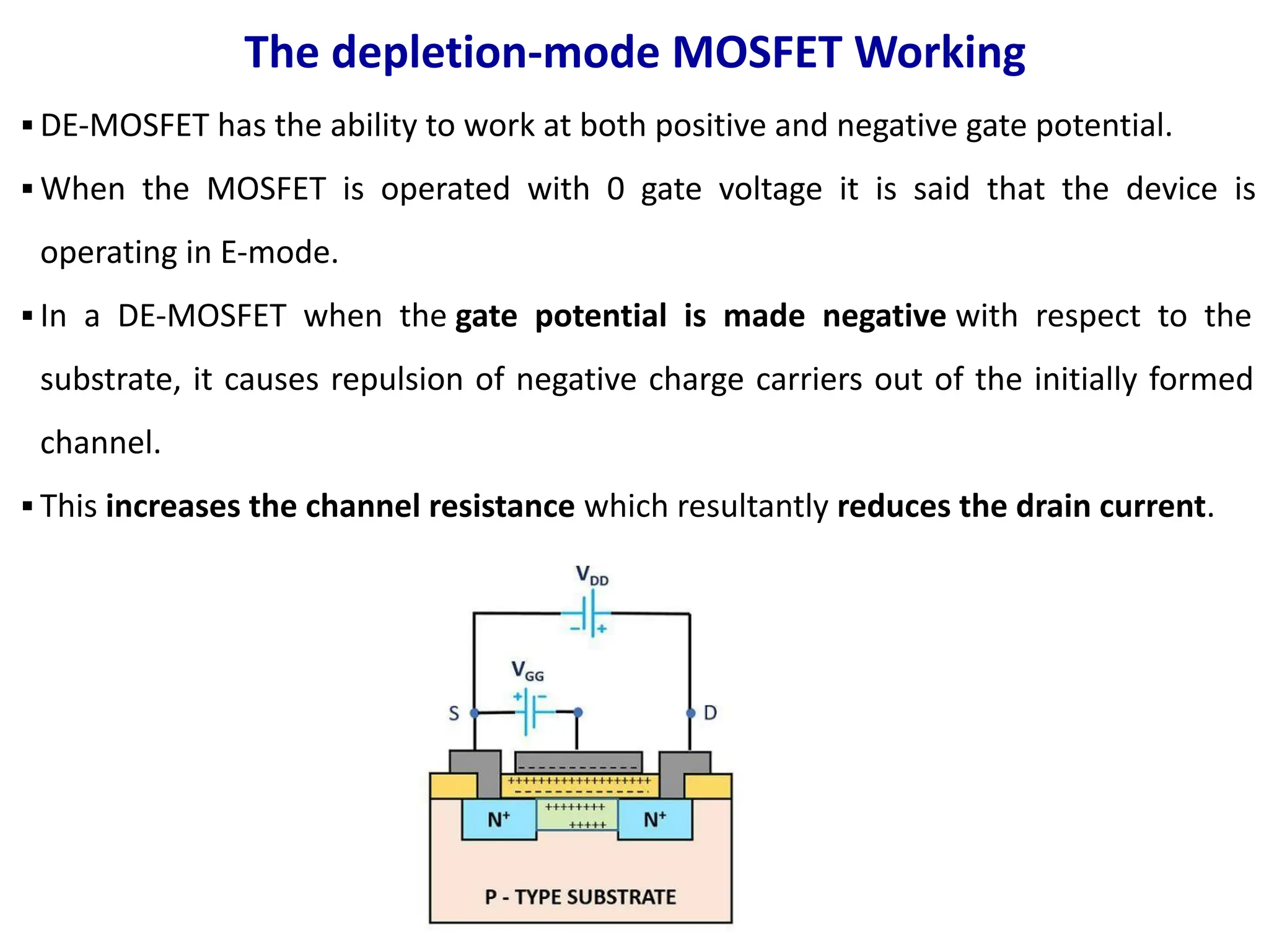 The depletion-mode MOSFET Working
▪ DE-MOSFET has the ability to work at both positive and negative gate potential.
▪ When the MOSFET is operated with 0 gate voltage it is said that the device is
operating in E-mode.
▪ In a DE-MOSFET when the gate potential is made negative with respect to the
substrate, it causes repulsion of negative charge carriers out of the initially formed
channel.
▪ This increases the channel resistance which resultantly reduces the drain current.
 