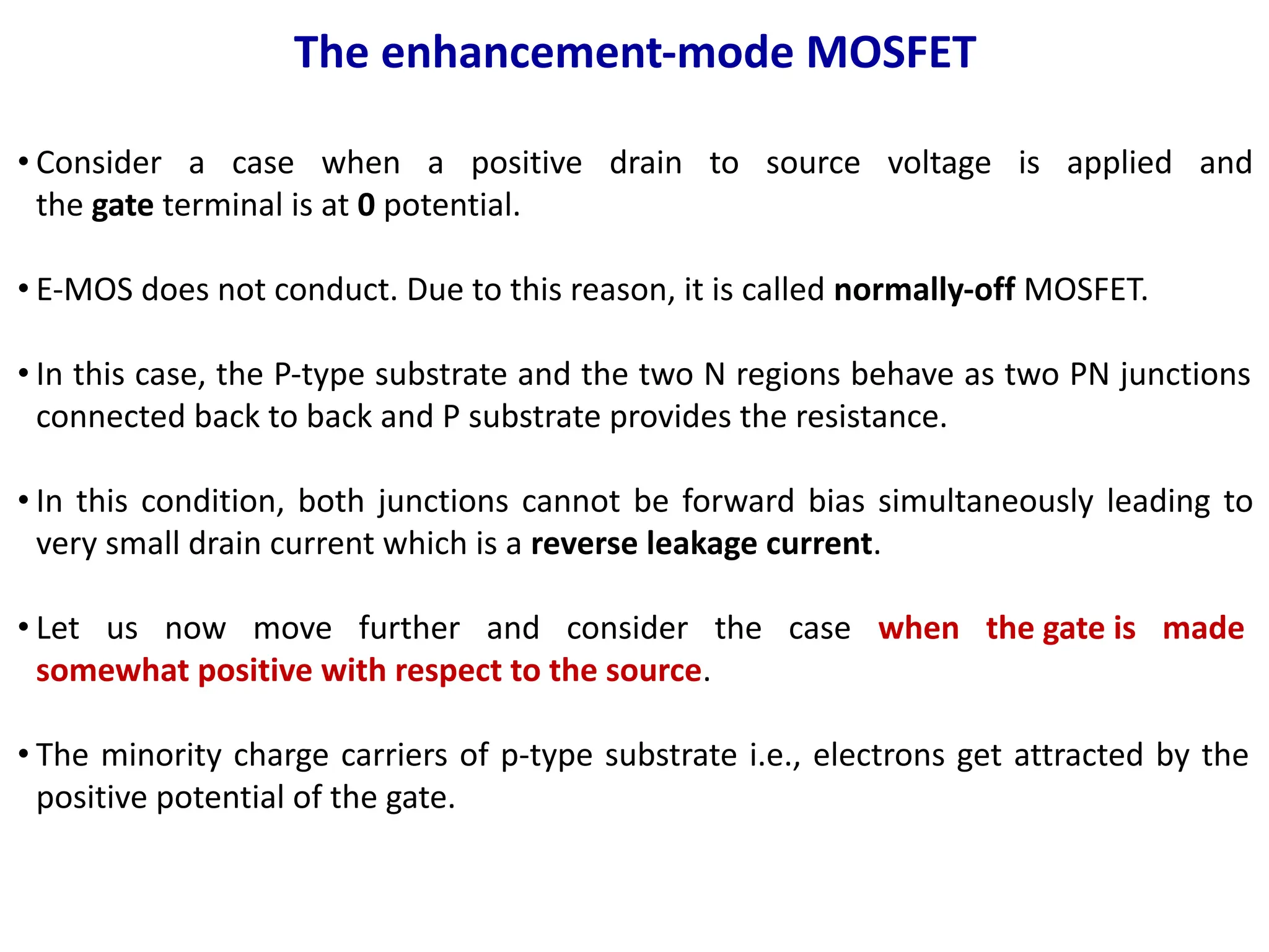 The enhancement-mode MOSFET
• Consider a case when a positive drain to source voltage is applied and
the gate terminal is at 0 potential.
• E-MOS does not conduct. Due to this reason, it is called normally-off MOSFET.
• In this case, the P-type substrate and the two N regions behave as two PN junctions
connected back to back and P substrate provides the resistance.
• In this condition, both junctions cannot be forward bias simultaneously leading to
very small drain current which is a reverse leakage current.
• Let us now move further and consider the case when the gate is made
somewhat positive with respect to the source.
• The minority charge carriers of p-type substrate i.e., electrons get attracted by the
positive potential of the gate.
 
