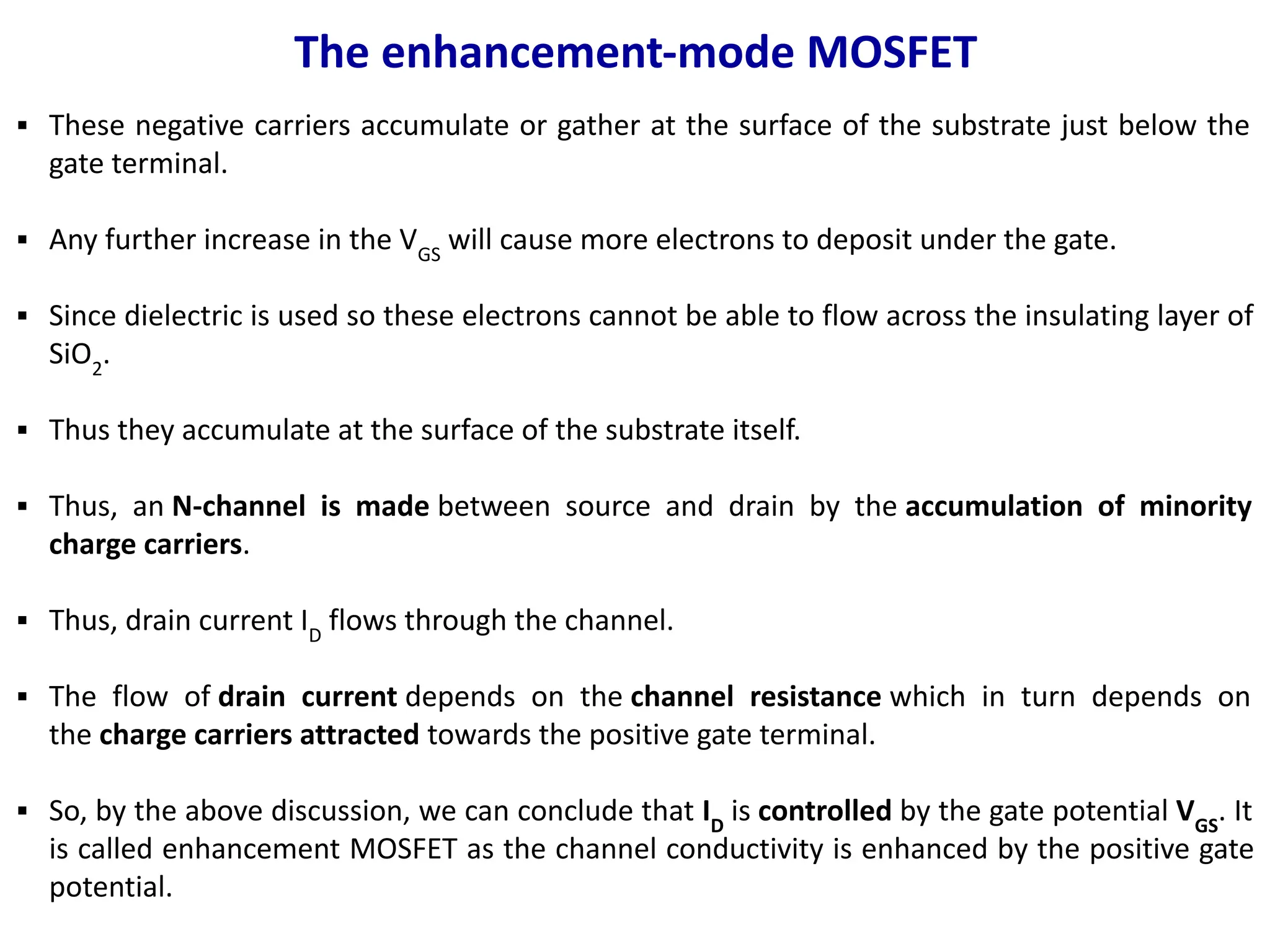 The enhancement-mode MOSFET
▪ These negative carriers accumulate or gather at the surface of the substrate just below the
gate terminal.
▪ Any further increase in the VGS
will cause more electrons to deposit under the gate.
▪ Since dielectric is used so these electrons cannot be able to flow across the insulating layer of
SiO2
.
▪ Thus they accumulate at the surface of the substrate itself.
▪ Thus, an N-channel is made between source and drain by the accumulation of minority
charge carriers.
▪ Thus, drain current ID
flows through the channel.
▪ The flow of drain current depends on the channel resistance which in turn depends on
the charge carriers attracted towards the positive gate terminal.
▪ So, by the above discussion, we can conclude that ID
is controlled by the gate potential VGS
. It
is called enhancement MOSFET as the channel conductivity is enhanced by the positive gate
potential.
 