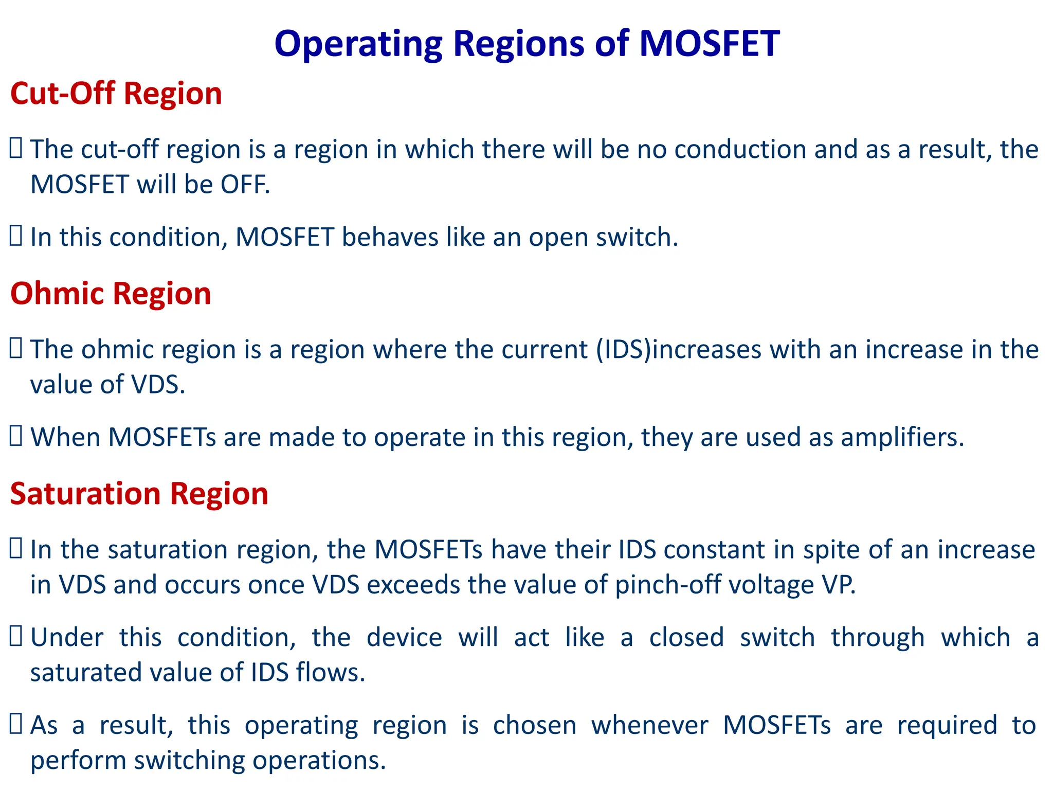 Operating Regions of MOSFET
Cut-Off Region
The cut-off region is a region in which there will be no conduction and as a result, the
MOSFET will be OFF.
In this condition, MOSFET behaves like an open switch.
Ohmic Region
The ohmic region is a region where the current (IDS)increases with an increase in the
value of VDS.
When MOSFETs are made to operate in this region, they are used as amplifiers.
Saturation Region
In the saturation region, the MOSFETs have their IDS constant in spite of an increase
in VDS and occurs once VDS exceeds the value of pinch-off voltage VP.
Under this condition, the device will act like a closed switch through which a
saturated value of IDS flows.
As a result, this operating region is chosen whenever MOSFETs are required to
perform switching operations.
 