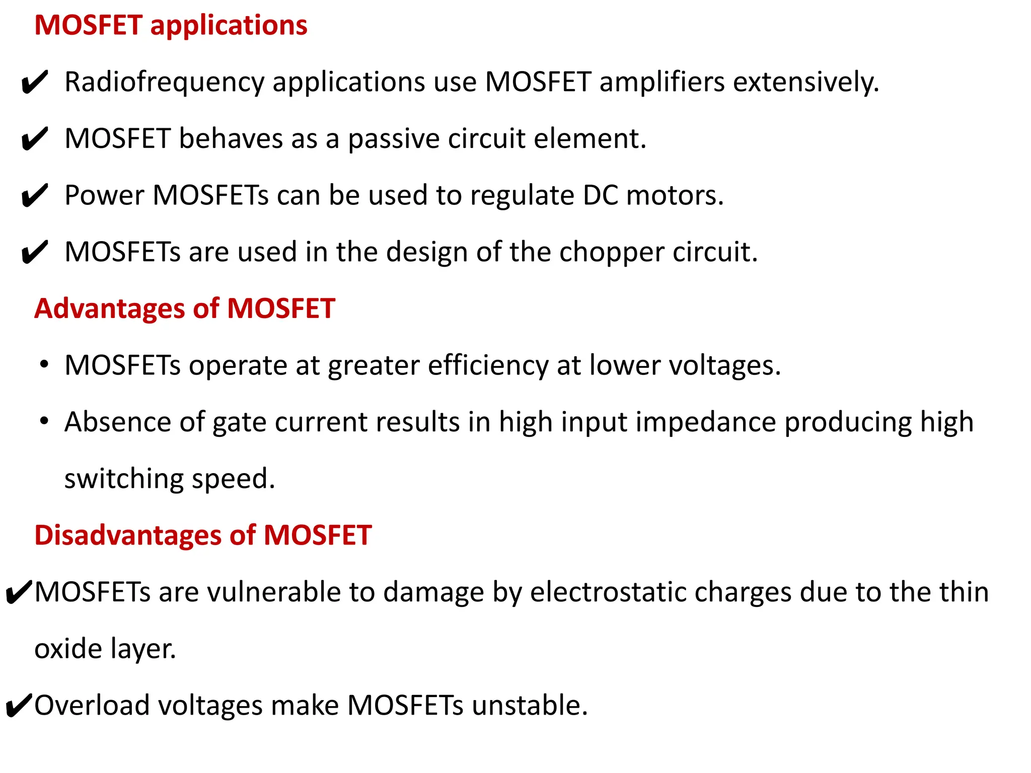 MOSFET applications
✔ Radiofrequency applications use MOSFET amplifiers extensively.
✔ MOSFET behaves as a passive circuit element.
✔ Power MOSFETs can be used to regulate DC motors.
✔ MOSFETs are used in the design of the chopper circuit.
Advantages of MOSFET
• MOSFETs operate at greater efficiency at lower voltages.
• Absence of gate current results in high input impedance producing high
switching speed.
Disadvantages of MOSFET
✔MOSFETs are vulnerable to damage by electrostatic charges due to the thin
oxide layer.
✔Overload voltages make MOSFETs unstable.
 