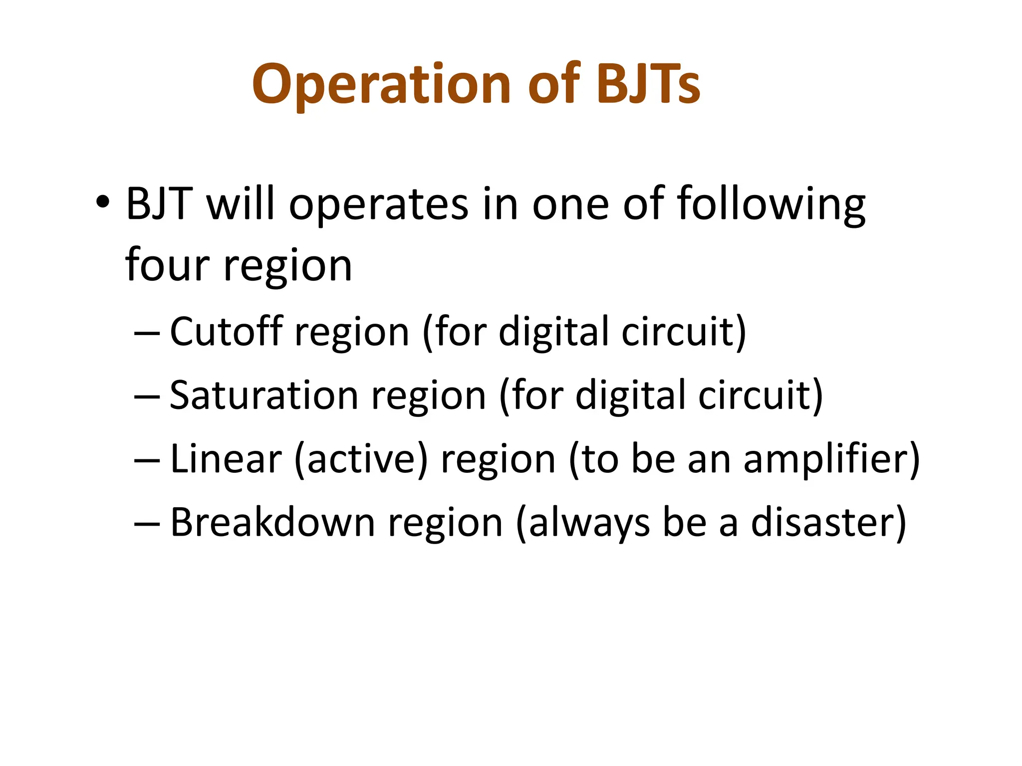 Operation of BJTs
• BJT will operates in one of following
four region
– Cutoff region (for digital circuit)
– Saturation region (for digital circuit)
– Linear (active) region (to be an amplifier)
– Breakdown region (always be a disaster)
 