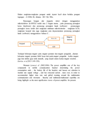 Dalam rangkaian-rangkaian penguat untuk isyarat kecil akan berlaku penguat
tegangan : A=GMx Rz dimana : R2= Rc// Rbs.
Rancangan bangun alat magnetic stirrer dengan menggunakan
mikrokolektor ∆𝑡 89552 terdiri atas 2 bagian utama , yaitu perancang perangkat
keras (hardware) dan perancang perangkat lunak (software) . perancangan
perangkat keras terdiri dari rangkaian minimum mikrokontroler . rangkaian LCD,
rangkaian keypad dan juga rangkaian catu dayasementara perancang perangkat
lunak (software) menggunakan bahasa C .
Terdapat beberapa magnet yaitu magnet pemutar dan magnet pengaduk , diaman
kekuatan magnet pemutar lebih besar dari pada magnet pengaduk . ketika magnet
juga ikut akibat gaya tarik menarik, yang terjadi antara kedua magnet tersebut .
(hariza, et al,2013 :149-150).
Menurut (youn,et al ,2002:1096) The power ampilifler one of the key
compunenls in mobile comunicantion handset determining the power
consumption ands , the battery life of the headset, and hassen are eduction in
module size supply voltage , and has aviecenal current . mare over, in order to
accommodate higher data rate and global roaming around the multistandar
communication end viroments . linearity and multimode/multionand capability are
being highlight as the most signification issves of power amplifire for present.
Keypad Mikrokontroler
Motor Dc
LCD
Magnet
batang
 