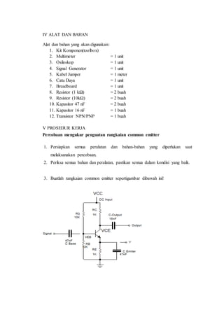 IV ALAT DAN BAHAN
Alat dan bahan yang akan digunakan:
1. Kit Komponen(toolbox)
2. Multimeter = 1 unit
3. Osiloskop = 1 unit
4. Signal Generator = 1 unit
5. Kabel Jumper = 1 meter
6. Catu Daya = 1 unit
7. Breadboard = 1 unit
8. Resistor (1 kΩ) = 2 buah
9. Resistor (10kΩ) = 2 buah
10. Kapasitor 47 nF = 2 buah
11. Kapasitor 16 nF = 1 buah
12. Transistor NPN/PNP = 1 buah
V PROSEDUR KERJA
Percobaan mengukur penguatan rangkaian common emitter
1. Persiapkan semua peralatan dan bahan-bahan yang diperlukan saat
melaksanakan percobaan.
2. Periksa semua bahan dan peralatan, pastikan semua dalam kondisi yang baik.
3. Buatlah rangkaian common emitter sepertigambar dibawah ini!
 