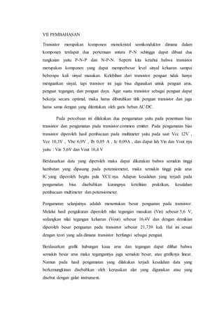 VII PEMBAHASAN
Transistor merupakan komponen monokristal semikonduktor dimana dalam
komponen terdapat dua pertemuan antara P-N sehingga dapat dibuat dua
rangkaian yaitu P-N-P dan N-P-N. Seperti kita ketahui bahwa transistor
merupakan komponen yang dapat memperbesar level sinyal keluaran sampai
beberapa kali sinyal masukan. Kelebihan dari transistor penguat tidak hanya
menguatkan sinyal, tapi transisor ini juga bisa digunakan untuk penguat arus,
penguat tegangan, dan penguat daya. Agar suatu transistor sebagai penguat dapat
bekerja secara optimal, maka harus dibutuhkan titik penguat transistor dan juga
harus sama dengan yang ditentukan oleh garis beban AC/DC.
Pada percobaan ini dilakukan dua pengamatan yaitu pada penentuan bias
transistor dan pengamatan pada transistor common emitter. Pada pengamatan bias
transistor diperoleh hasil pembacaan pada multimeter yaitu pada saat Vcc 12V ,
Vce 10,3V , Vbe 6,9V , Ib 0,05 A , Ic 0,09A , dan dapat lah Vin dan Vout nya
yaitu : Vin 5,6V dan Vout 16,4 V
Berdasarkan data yang diperoleh maka dapat dikatakan bahwa semakin tinggi
hambatan yang dipasang pada potensiometer, maka semakin tinggi pula arus
IC yang diperoleh begitu pula VCE nya. Adapun kesalahan yang terjadi pada
pengamatan bisa disebabkan kurangnya ketelitian praktikan, kesalahan
pembacaan multimeter dan potensiometer.
Pengamatan selanjutnya adalah menentukan besar penguatan pada transistor.
Melalui hasil pengukuran diperoleh nilai tegangan masukan (Vin) sebesar 5,6 V,
sedangkan nilai tegangan keluaran (Vout) sebesar 16,4V dan dengan demikian
diperoleh besar penguatan pada transistor sebesar 21,739 kali. Hal ini sesuai
dengan teori yang ada dimana transistor berfungsi sebagai penguat.
Berdasarkan grafik hubungan kaua arus dan tegangan dapat dilihat bahwa
semakin besar arus maka tegangannya juga semakin besar, atau grafiknya linear.
Namun pada hasil pengamatan yang dilakukan terjadi kesalahan data yang
berkemungkinan disebabkan oleh kerusakan alat yang digunakan atau yang
disebut dengan galat instrument.
 