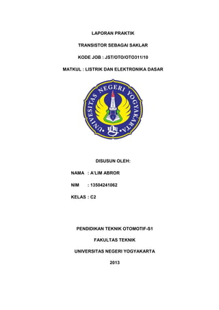 LAPORAN PRAKTIK
TRANSISTOR SEBAGAI SAKLAR
KODE JOB : JST/OTO/OTO311/10
MATKUL : LISTRIK DAN ELEKTRONIKA DASAR

DISUSUN OLEH:
NAMA : A’LIM ABROR
NIM

: 13504241062

KELAS : C2

PENDIDIKAN TEKNIK OTOMOTIF-S1
FAKULTAS TEKNIK
UNIVERSITAS NEGERI YOGYAKARTA
2013

 