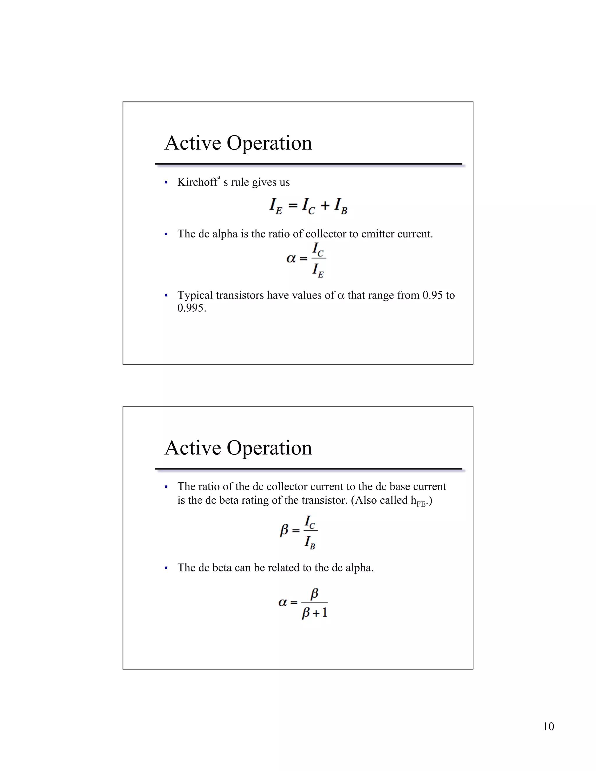 10 
Active Operation 
• Kirchoff’s rule gives us 
• The dc alpha is the ratio of collector to emitter current. 
• Typical transistors have values of α that range from 0.95 to 
0.995. 
Active Operation 
• The ratio of the dc collector current to the dc base current 
is the dc beta rating of the transistor. (Also called hFE.) 
• The dc beta can be related to the dc alpha. 
 