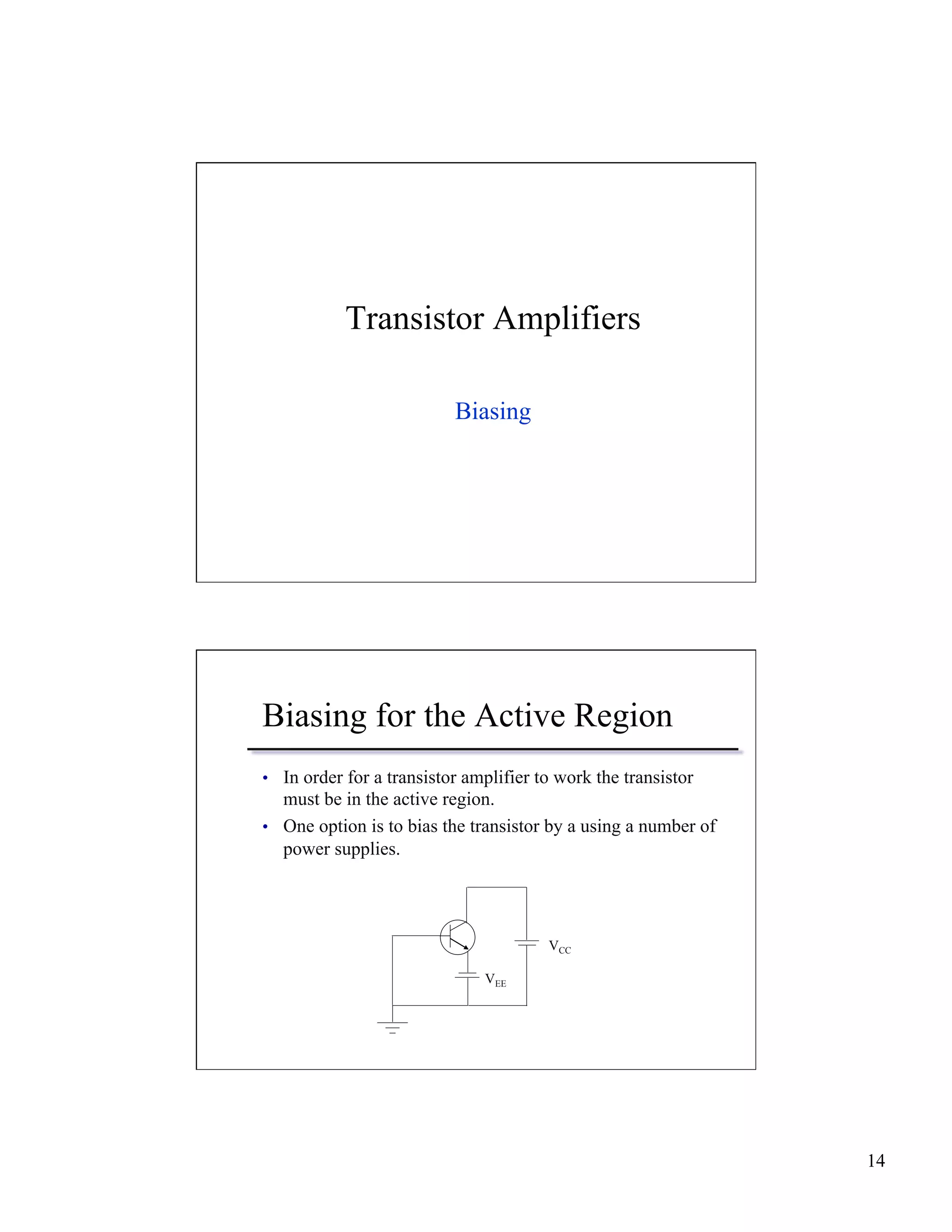 14 
Transistor Amplifiers 
Biasing 
Biasing for the Active Region 
• In order for a transistor amplifier to work the transistor 
must be in the active region. 
• One option is to bias the transistor by a using a number of 
power supplies. 
VEE 
VCC 
 