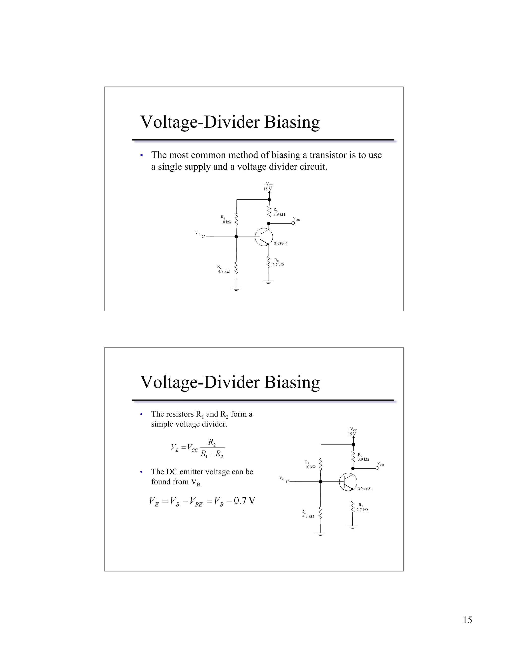 15 
Voltage-Divider Biasing 
• The most common method of biasing a transistor is to use 
a single supply and a voltage divider circuit. 
vout 
R2 
4.7 kΩ 
RC 
3.9 kΩ 
2N3904 
R1 
10 kΩ 
+VCC 
15 V 
RE 
2.7 kΩ 
vin 
Voltage-Divider Biasing 
• The resistors R1 and R2 form a 
simple voltage divider. 
• The DC emitter voltage can be 
found from VB. 
vout 
R2 
4.7 kΩ 
RC 
3.9 kΩ 
2N3904 
R1 
10 kΩ 
+VCC 
15 V 
RE 
2.7 kΩ 
vin 
 