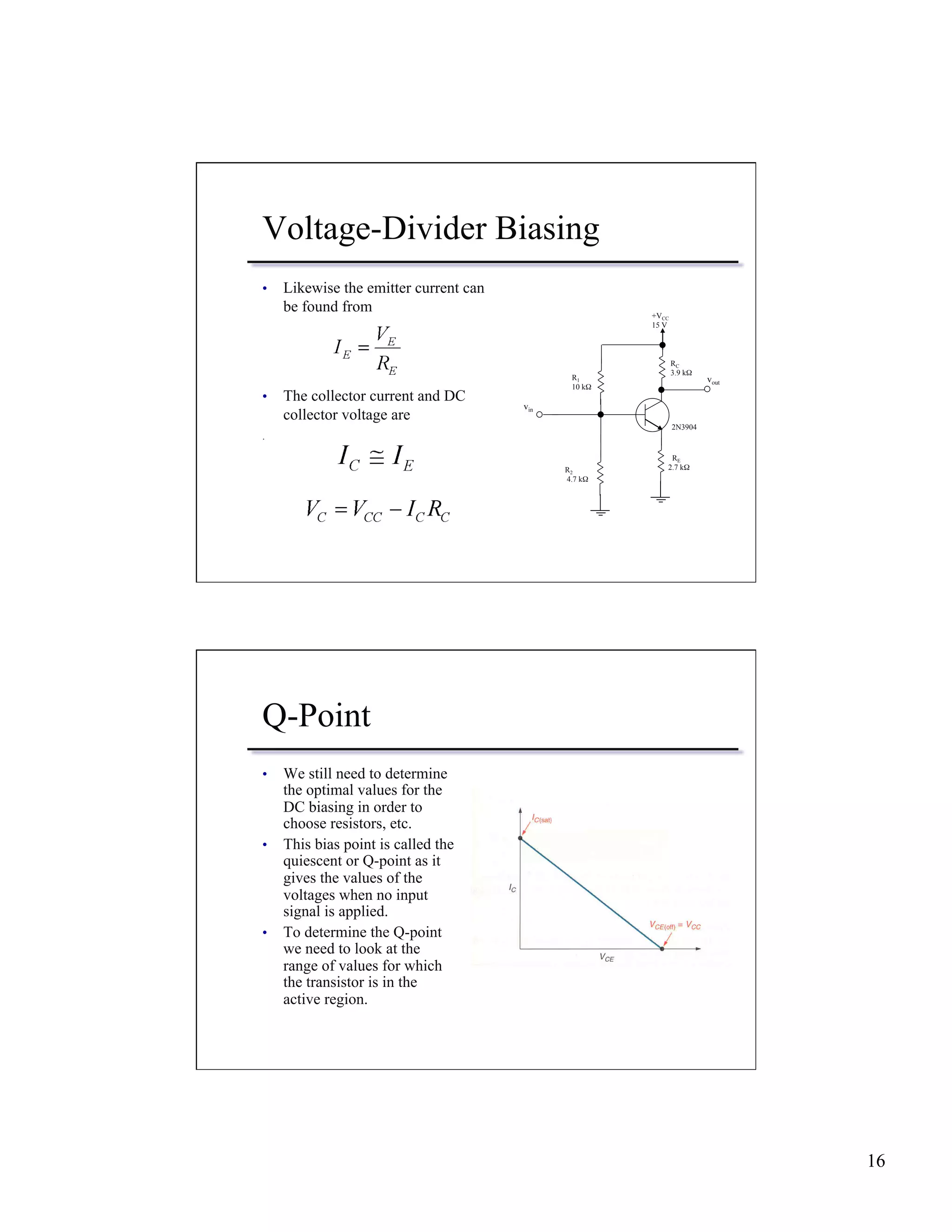 16 
Voltage-Divider Biasing 
• Likewise the emitter current can 
be found from 
• The collector current and DC 
collector voltage are 
. 
vout 
R2 
4.7 kΩ 
RC 
3.9 kΩ 
2N3904 
R1 
10 kΩ 
+VCC 
15 V 
RE 
2.7 kΩ 
vin 
Q-Point 
• We still need to determine 
the optimal values for the 
DC biasing in order to 
choose resistors, etc. 
• This bias point is called the 
quiescent or Q-point as it 
gives the values of the 
voltages when no input 
signal is applied. 
• To determine the Q-point 
we need to look at the 
range of values for which 
the transistor is in the 
active region. 
 