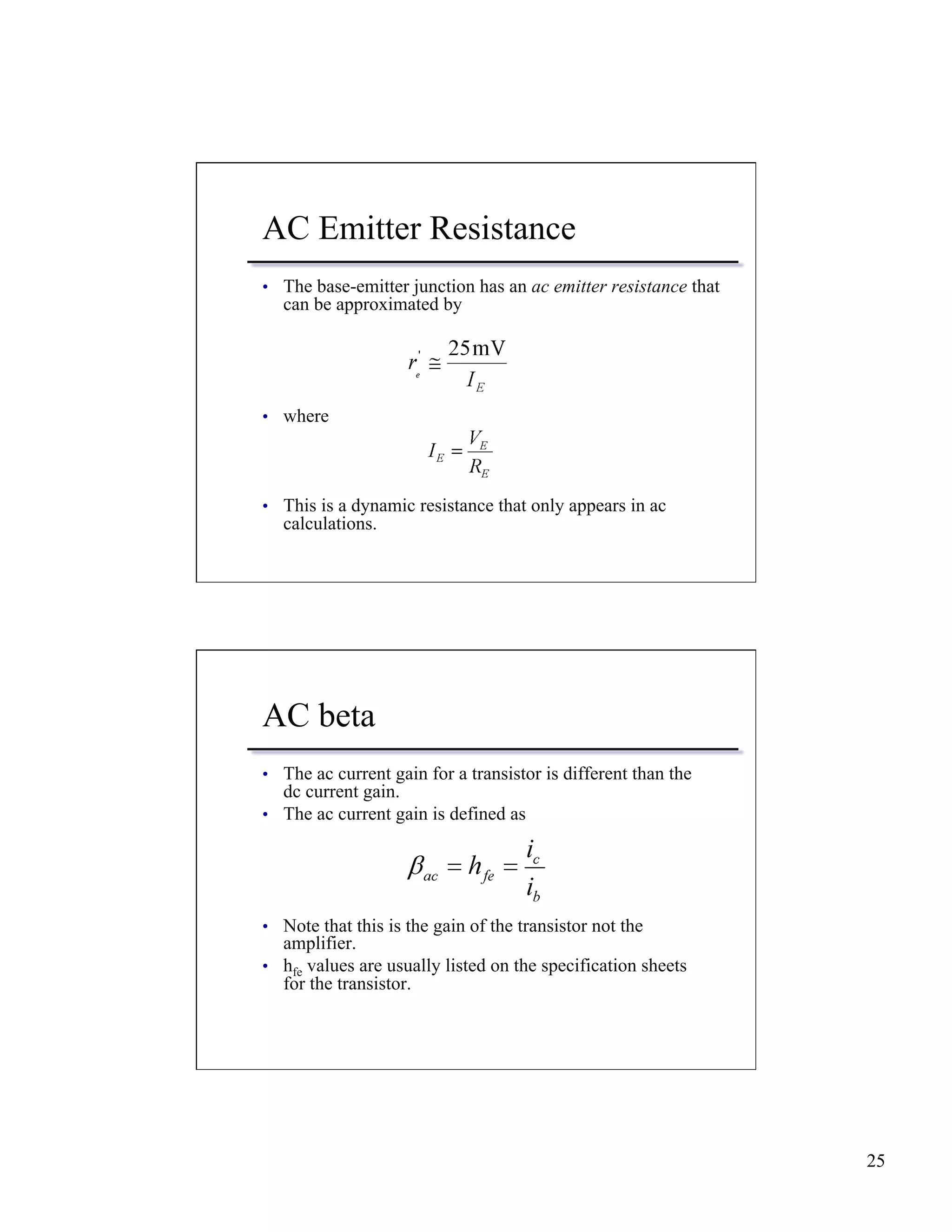 25 
AC Emitter Resistance 
• The base-emitter junction has an ac emitter resistance that 
can be approximated by 
• where 
• This is a dynamic resistance that only appears in ac 
calculations. 
AC beta 
• The ac current gain for a transistor is different than the 
dc current gain. 
• The ac current gain is defined as 
• Note that this is the gain of the transistor not the 
amplifier. 
• hfe values are usually listed on the specification sheets 
for the transistor. 
 