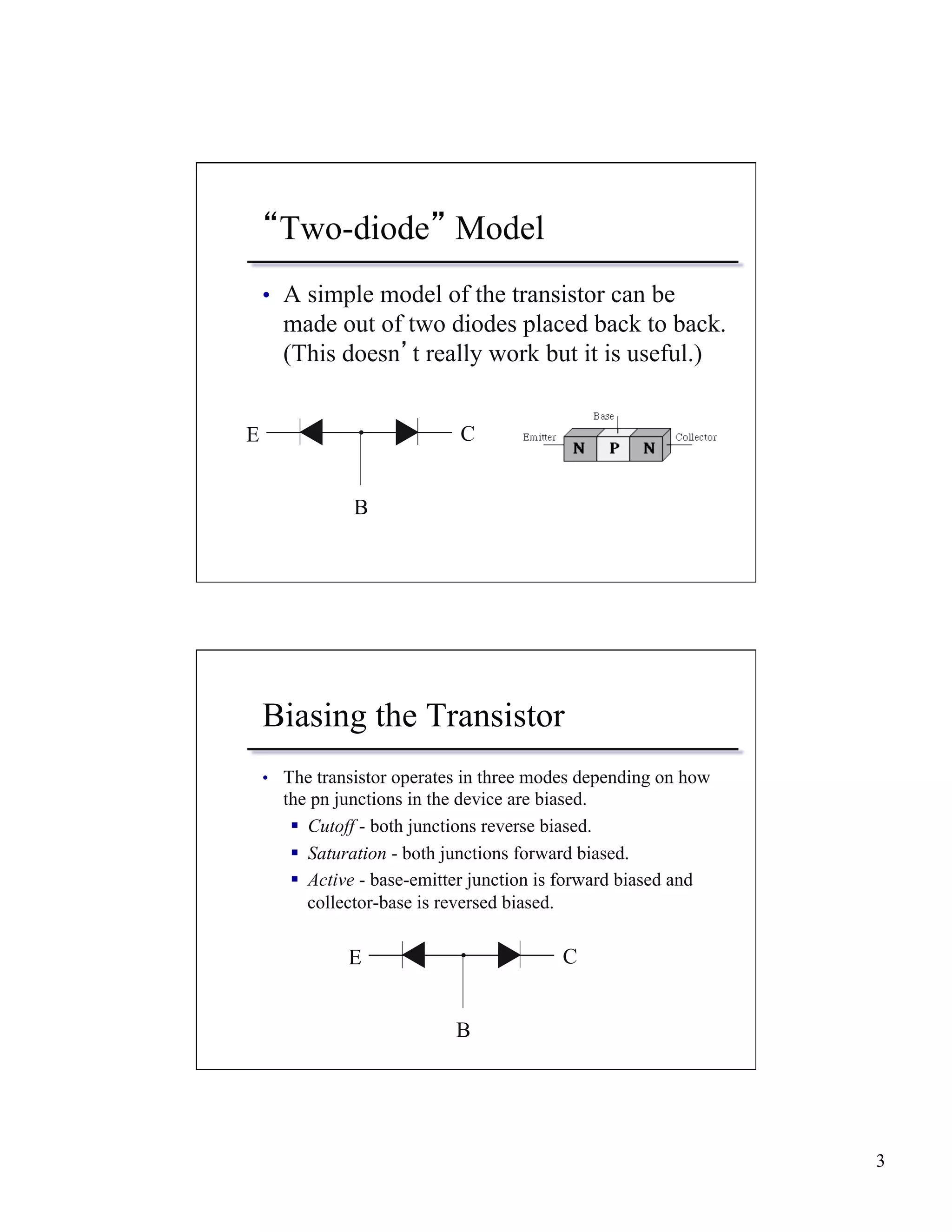 3 
“Two-diode” Model 
• A simple model of the transistor can be 
made out of two diodes placed back to back. 
(This doesn’t really work but it is useful.) 
E C 
B 
Biasing the Transistor 
• The transistor operates in three modes depending on how 
the pn junctions in the device are biased. 
§ Cutoff - both junctions reverse biased. 
§ Saturation - both junctions forward biased. 
§ Active - base-emitter junction is forward biased and 
collector-base is reversed biased. 
E C 
B 
 