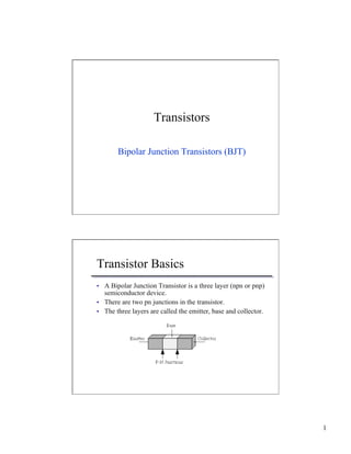 1 
Transistors 
Bipolar Junction Transistors (BJT) 
Transistor Basics 
• A Bipolar Junction Transistor is a three layer (npn or pnp) 
semiconductor device. 
• There are two pn junctions in the transistor. 
• The three layers are called the emitter, base and collector. 
 