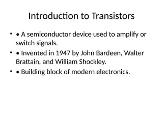 Introduction to Transistors
• • A semiconductor device used to amplify or
switch signals.
• • Invented in 1947 by John Bardeen, Walter
Brattain, and William Shockley.
• • Building block of modern electronics.
 