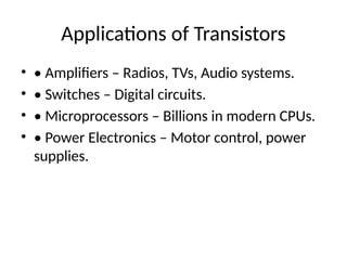 Applications of Transistors
• • Amplifiers – Radios, TVs, Audio systems.
• • Switches – Digital circuits.
• • Microprocessors – Billions in modern CPUs.
• • Power Electronics – Motor control, power
supplies.
 