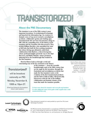 About the PBS Documentary
                      The transistor is one of the 20th century’s most
                      important inventions. It revolutionized technology
                      and launched the Information Age. Its creation is a
                      dramatic story of top secret research, serendipitous
                      accidents, collaborative genius and clashing egos.
                      Transistorized!, the one hour documentary airing on
                      PBS, tells the compelling story of the history of the
                      transistor and the scientists who discovered it. They
                      include William Shockley, who assembled the team
                      at Bell Labs that built the first working transistors,
                      but whose driving ego ultimately ended their
                      collaboration; John Bardeen, a theoretical genius
                      whose profound insights paved the way to the final
                      discovery; and Walter Brattain, whose persistent
                      tinkering led to the breakthrough that resulted in
                      the first transistor.
              Host Ira Flatow leads us through a vivid and                                                               Host Ira Flatow takes viewers
            entertaining tour of the key moments in the history                                                          back in time to recapture the
                                   of the transistor — from the scientific                                                       excitement and drama
                                   breakthroughs early in the 20th century that                                              behind the invention that
                                                                                                                              changed the world – the
 Transistorized!                   set the stage for the invention, through the
                                   frustrations and serendipitous accidents that
                                                                                                                               transistor — in the PBS
                                                                                                                           program “Transistorized!”
                                   made the first transistor work, to the
 will be broadcast                 evolution of the first transistorized products
 nationally on PBS                 and the birth of Silicon Valley. All inextricably
                                   interwoven with the tale of the brilliant
Monday, November 8,                collaboration and dramatic demise of the
                                   team that made the transistor possible.
   1999 at 10pm ET.
(Check local listings for the broadcast      To learn more about the transistor visit www.pbs.org/transistor.
       times in your location.)              To order additional copies of the guide (while supplies last) e-mail
                                             transistorized@ktca.org.




                                          These educational materials are made possible by a grant from The Lucent
                                          Technologies Foundation.



                                          The PBS documentary Transistorized! is a co-production of KTCA-TV and ScienCentral,
                                          Inc., and is made possible by a grant from the Alfred P. Sloan Foundation.
                                          © 1999, Twin Cities Public Television, Inc. and ScienCentral, Inc. All Rights Reserved
 