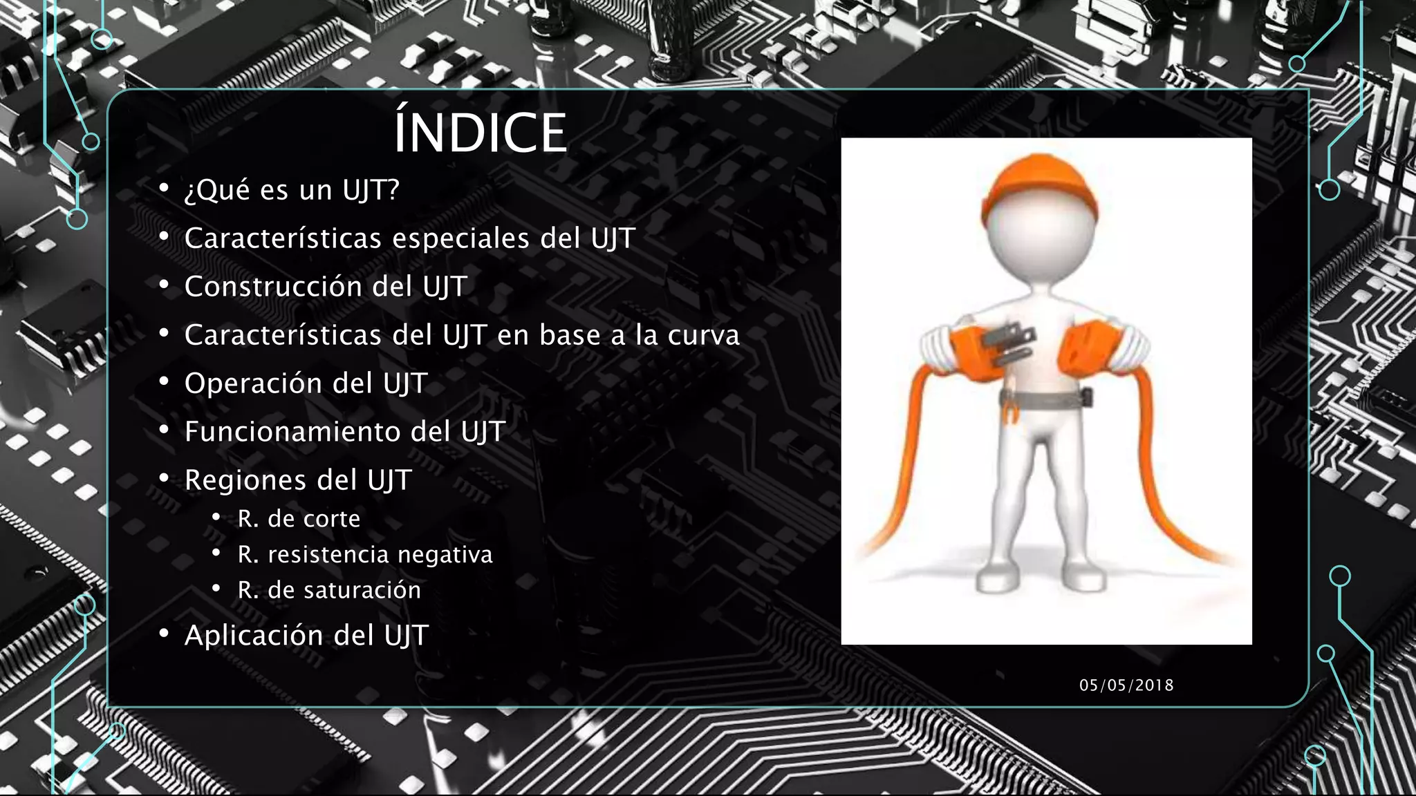 ÍNDICE
• ¿Qué es un UJT?
• Características especiales del UJT
• Construcción del UJT
• Características del UJT en base a la curva
• Operación del UJT
• Funcionamiento del UJT
• Regiones del UJT
• R. de corte
• R. resistencia negativa
• R. de saturación
• Aplicación del UJT
05/05/2018
 