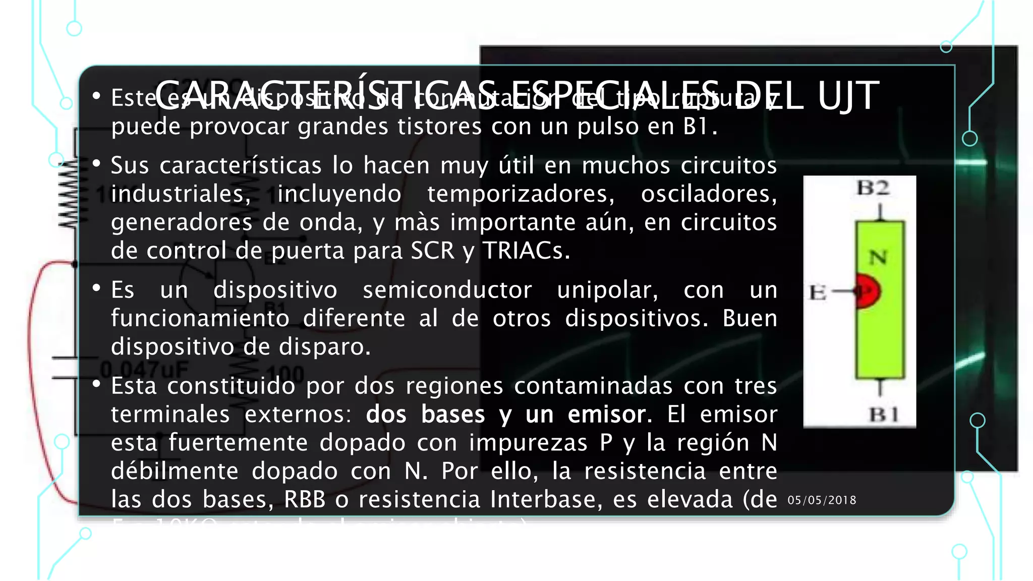CARACTERÍSTICAS ESPECIALES DEL UJT• Este es un dispositivo de conmutación del tipo ruptura y
puede provocar grandes tistores con un pulso en B1.
• Sus características lo hacen muy útil en muchos circuitos
industriales, incluyendo temporizadores, osciladores,
generadores de onda, y màs importante aún, en circuitos
de control de puerta para SCR y TRIACs.
• Es un dispositivo semiconductor unipolar, con un
funcionamiento diferente al de otros dispositivos. Buen
dispositivo de disparo.
• Esta constituido por dos regiones contaminadas con tres
terminales externos: dos bases y un emisor. El emisor
esta fuertemente dopado con impurezas P y la región N
débilmente dopado con N. Por ello, la resistencia entre
las dos bases, RBB o resistencia Interbase, es elevada (de
5 a 10KΩ estando el emisor abierto).
05/05/2018
 
