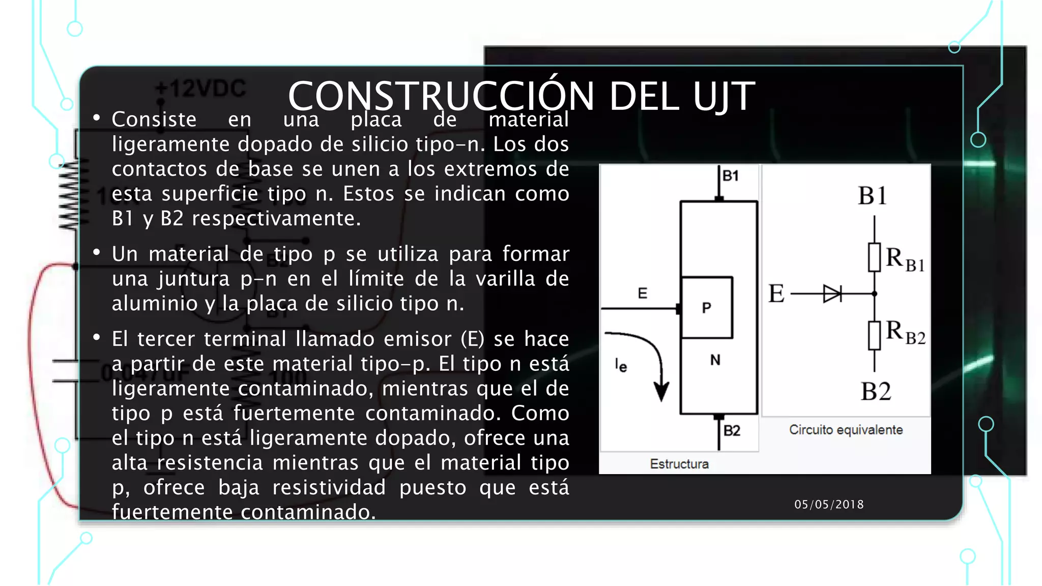 CONSTRUCCIÓN DEL UJT• Consiste en una placa de material
ligeramente dopado de silicio tipo-n. Los dos
contactos de base se unen a los extremos de
esta superficie tipo n. Estos se indican como
B1 y B2 respectivamente.
• Un material de tipo p se utiliza para formar
una juntura p-n en el límite de la varilla de
aluminio y la placa de silicio tipo n.
• El tercer terminal llamado emisor (E) se hace
a partir de este material tipo-p. El tipo n está
ligeramente contaminado, mientras que el de
tipo p está fuertemente contaminado. Como
el tipo n está ligeramente dopado, ofrece una
alta resistencia mientras que el material tipo
p, ofrece baja resistividad puesto que está
fuertemente contaminado.
05/05/2018
 