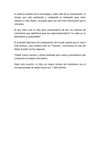 Si usted es fanático de la tecnología y sobre todo de la computación, al
tiempo que está cambiando y cambiando su ordenador para tener
siempre el más rápido, no puede pasar por alto esta información que le
contamos.

Es que Intel creó un chip para computadores de dos mil millones de
transistores que significará para los supercomputadores “un salto en su
desempeño y capacidades”.

El principal fabricante de componentes del mundo explicó que el nuevo
chip Itanium, cuyo nombre clave es “Tukwila”, incrementa en más del
doble el poder de las máquinas.

Tendrá cuatro núcleos y estará diseñado para cuatro procesadores que
compartan el trabajo informático.

Hasta este anuncio, el chip con mayor número de transistores era el
microprocesador de doble núcleo con 1.700 millones.
 