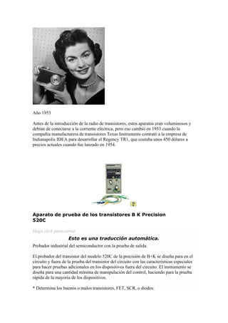 Año 1953

Antes de la introducción de la radio de transistores, estos aparatos eran voluminosos y
debían de conectarse a la corriente eléctrica, pero eso cambió en 1953 cuando la
compañía manufacturera de transistores Texas Instruments contrató a la empresa de
Indianapolis IDEA para desarrollar el Regency TR1, que costaba unos 450 dólares a
precios actuales cuando fue lanzado en 1954.




Aparato de prueba de los transistores B K Precision
520C

Haga click para cerrar
                    Esto es una traducción automática.
Probador industrial del semiconductor con la prueba de salida

El probador del transistor del modelo 520C de la precisión de B+K se diseña para en el
circuito y fuera de la prueba del transistor del circuito con las características especiales
para hacer pruebas adicionales en los dispositivos fuera del circuito. El instrumento se
diseña para una cantidad mínima de manipulación del control, haciendo para la prueba
rápida de la mayoría de los dispositivos.

* Determina los buenos o malos transistores, FET, SCR, o diodos.
 