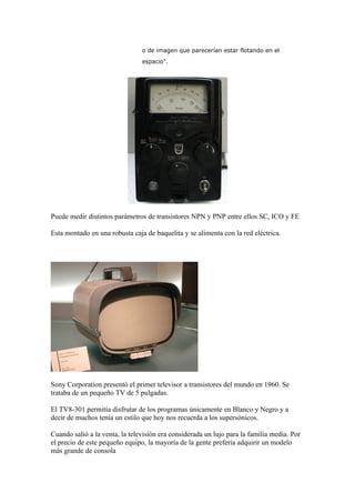 o de imagen que parecerían estar flotando en el
                                espacio".




Puede medir distintos parámetros de transistores NPN y PNP entre ellos SC, ICO y FE

Esta montado en una robusta caja de baquelita y se alimenta con la red eléctrica.




Sony Corporation presentó el primer televisor a transistores del mundo en 1960. Se
trataba de un pequeño TV de 5 pulgadas.

El TV8-301 permitía disfrutar de los programas únicamente en Blanco y Negro y a
decir de muchos tenía un estilo que hoy nos recuerda a los supersónicos.

Cuando salió a la venta, la televisión era considerada un lujo para la familia media. Por
el precio de este pequeño equipo, la mayoría de la gente prefería adquirir un modelo
más grande de consola
 