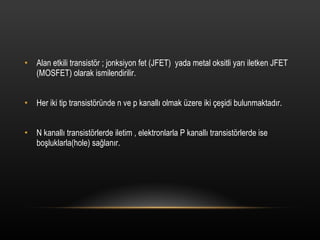 Alan etkili transist?r ; jonksiyon fet (JFET)  yada metal oksitli yar? iletken JFET (MOSFET) olarak ismilendirilir. Her iki tip transist?rnde n ve p kanall? olmak zere iki ?e?idi bulunmaktad?r. N kanall? transist?rlerde iletim , elektronlarla P kanall? transist?rlerde ise bo?luklarla(hole) sa?lan?r. 