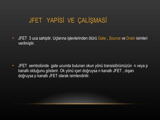 JFET  YAP?S?  VE  ?AL??MAS? JFET  3 uca sahiptir. U?lar?na i?levlerinden ?tr  Gate  ,  Source  ve  Drain  isimleri verilmi?tir. JFET  sembolnde  gate ucunda bulunan okun y?n transist?rmzn  n veya p kanall? oldu?unu g?sterir. Ok y?n i?eri do?ruysa n kanall? JFET , d??ar? do?ruysa p kanall? JFET olarak isimlendirilir. 