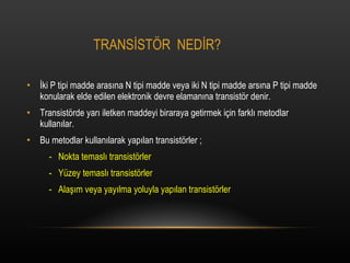 TRANS?ST?R  NED?R? ?ki P tipi madde aras?na N tipi madde veya iki N tipi madde ars?na P tipi madde konularak elde edilen elektronik devre elaman?na transist?r denir. Transist?rde yar? iletken maddeyi biraraya getirmek i?in farkl? metodlar kullan?lar. Bu metodlar kullan?larak yap?lan transist?rler ; -  Nokta temasl? transist?rler -  Yzey temasl? transist?rler -  Ala??m veya yay?lma yoluyla yap?lan transist?rler 