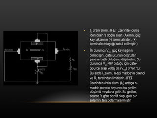 I D  drain ak?m?, JFET zerinde source 'den drain 'e do?ru akar. (Ak?m?n, g? kaynaklar?n?n (-) terminalinden, (+) terminale dola?t??? kabul edilmi?tir.) ?lk durumda V GG  g? kayna??n?n olmad???n?, gate ucunun do?rudan ?aseye ba?l? oldu?unu d?nelim, Bu durumda V GG =0V oldu?u i?in Gate-Source aras? voltaj da (V GS ) 0 Volt 'tur. Bu anda I D  ak?m?, n-tipi maddenin direnci ve R L  taraf?ndan limitlenir. JFET zerinden drain ak?m? (I D ) arttk?a n-madde par?as? boyunca bu gerilim d?m meydana gelir. Bu gerilim, source 'a g?re pozitif olup, gate p-n eklemini ters polarmalanm??t?r. 
