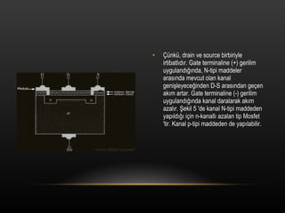 ?nk, drain ve source birbiriyle irtibatl?d?r. Gate terminaline (+) gerilim uyguland???nda, N-tipi maddeler aras?nda mevcut olan kanal geni?leyece?inden D-S aras?ndan ge?en ak?m artar. Gate terminaline (-) gerilim uyguland???nda kanal daralarak ak?m azal?r. ?ekil 5 'de kanal N-tipi maddeden yap?ld??? i?in n-kanall? azalan tip Mosfet 'tir. Kanal p-tipi maddeden de yap?labilir. 