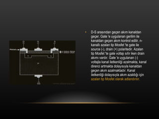 D-S aras?ndan ge?en ak?m kanaldan ge?er. Gate 'e uygulanan gerilim ile kanaldan ge?en ak?m kontrol edilir. n-kanall? azalan tip Mosfet 'te gate ile source (-), drain (+) polaritedir. Azalan tip Mosfet 'te gate voltaj? s?f?r iken drain ak?m? vard?r. Gate 'e uygulanan (-) voltajla kanal iletkenli?i azalmakta, kanal direnci artmakta dolay?s?yla kanaldan ge?en ak?m azalmaktad?r. Kanal iletkenli?i dolay?s?yla ak?m azald??? i?in  azalan tip Mosfet olarak adland?r?l?r. 