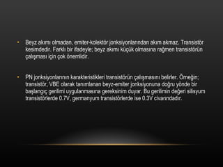 Beyz ak?m? olmadan, emiter-kolekt?r jonksiyonlar?ndan ak?m akmaz. Transist?r kesimdedir. Farkl? bir ifadeyle; beyz ak?m? k?k olmas?na ra?men transist?rn ?al??mas? i?in ?ok ?nemlidir. PN jonksiyonlar?n?n karakteristikleri transist?rn ?al??mas?n? belirler. ?rne?in; transist?r, VBE olarak tan?mlanan beyz-emiter jonksiyonuna do?ru y?nde bir ba?lang?? gerilimi uygulanmas?na gereksinim duyar. Bu gerilimin de?eri silisyum transist?rlerde 0.7V, germanyum transist?rlerde ise 0.3V civar?ndad?r. 