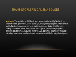 TRANS?ST?RLER?N ?AL??MA B?LGES? Aktif B?lge :  Transist?rn aktif b?lgesi; beyz ak?m?n?n s?f?rdan byk (IB>0) ve kolekt?r-emiter geriliminin 0Vdan byk (VCE>0V) oldu?u b?lgedir. Transist?rn aktif b?lgede ?al??abilmesi i?in beyz-emiter jonksiyonu do?ru, kolekt?r-beyz jonksiyonu ise ters y?nde polarmalan?r. Bu b?lgede transist?rn ??k?? ak?m? ?ncelikle beyz ak?m?na, k?k bir miktarda VCE gerilimine ba??ml?d?r. Do?rusal ykselte? tasar?m? ve uygulamalar?nda transist?r genellikle bu b?lgede ?al??t?r?l?r. 