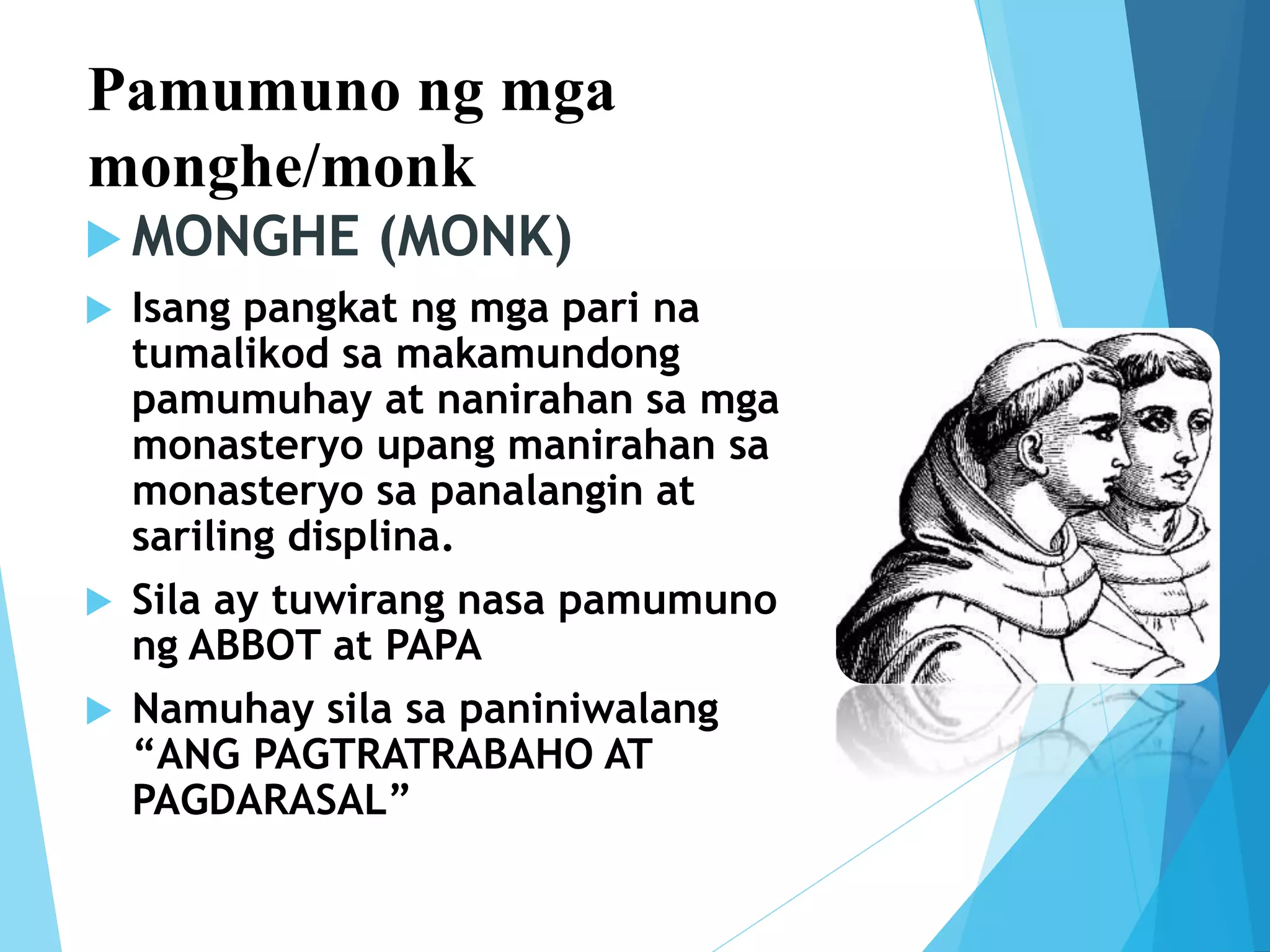Pamumuno ng mga
monghe/monk
 MONGHE (MONK)
 Isang pangkat ng mga pari na
tumalikod sa makamundong
pamumuhay at nanirahan sa mga
monasteryo upang manirahan sa
monasteryo sa panalangin at
sariling displina.
 Sila ay tuwirang nasa pamumuno
ng ABBOT at PAPA
 Namuhay sila sa paniniwalang
“ANG PAGTRATRABAHO AT
PAGDARASAL”
 