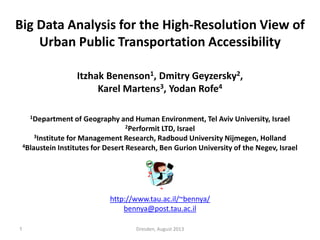 Big Data Analysis for the High-Resolution View of
Urban Public Transportation Accessibility
Itzhak Benenson1, Dmitry Geyzersky2,
Karel Martens3, Yodan Rofe4
1Department

of Geography and Human Environment, Tel Aviv University, Israel
2Performit LTD, Israel (http://www.performit.co.il)
3Institute for Management Research, Radboud University Nijmegen, Holland
4Blaustein Institutes for Desert Research, Ben Gurion University of the Negev, Israel

http://www.tau.ac.il/~bennya/
bennya@post.tau.ac.il
1

Dresden, August 2013

 