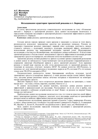 А.Г. Милюкова
Л.Д. Масибут
Д.С. Черных
Алтайский государственный университет
lily_masibut@mail.ru
Исследование аудитории транзитной рекламы в г. Барнауле
Аннотация
В статье представлены результаты социологического исследования на тему: «Отношение
жителей г. Барнаула к транспортной рекламе». Цель данного исследования заключалась в
определении отношения пассажиров к транспортной рекламе и выявления эффективности данного
вида рекламы в г. Барнауле.
Ключевые слова: реклама, транзитная реклама, Барнаул.
Сегодня жители городов проводят много времени в транспорте и, исходя из этого факта,
рекламодатели используют транспортные средства как рекламную площадку. Реклама на
транспорте (транзитная реклама) гарантирует широкий охват аудитории, заметность, низкую
стоимость контакта с аудиторией, лояльность аудитории, имиджевый эффект, возможность
использования рекламы как навигационной поддержки торговой точки. Международные
исследования, в частности,в Великобритании, подтверждают данные особенности1
. К недостаткам
транзитной рекламы в России относят невозможность просчета эффективности кампании, ротация
транспортных средств по маршрутам, нестабильное качество подвижного состава и др.2
Транзитная реклама активно развивается, причем в условиях кризиса сокращения размещения
в данном канале не наблюдается. Существенный рост цен на размещение в наружной рекламе и
сокращение инвентаря (биллбордов) привели к росту транзитной рекламы3
. Если наружная
реклама в полной мере ощутила на себе отток рекламодателей, то транзитной рекламы эта
тенденция не коснулась, отмечают эксперты АКАР. По данным агентства «062-Реклама», за
несколько лет доля транзитной рекламы в медиамиксе выросла на 9%, составив 21%, что меньше
только доли ТВ (25%) и интернета (29%)4
.
Рекламодателями используется полное брендирование автобусов, отдельных частей
транспортных средств (стандартные форматы), а также реклама внутри салона (indoor). Кроме
того, доступны разные рекламные каналы: печатные материалы и видеоконтент на мониторах
внутри транспортных средств.
Жителям Барнаула могут часто встречаться рекламные форматы на транспорте, а также
внутри него – на стенах, стёклах, поручнях, сидениях, билетах и т.д.
В данном исследовании мы решили выяснить, насколько данная реклама является
эффективной и привлекательной для пассажира. Рассматривает ли он её, стоя в пробке, или
больше погружён в мобильное устройство/вид из окна? Влияет ли реклама на покупки? Какие
эмоции он к ней питает?
Проблематика данного исследования заключается в том, что точно не известно, какой эффект
имеет транспортная реклама в Барнауле, замечают ли ее пассажиры, какой вид из транспортной
рекламы является наиболее эффективным (внутри или снаружи транспорта).
Социологическое исследование проведено группой студентов 2 курса направления «Реклама
и связи с общественностью» Алтайского государственного университета Черных Д., Селивановой
Ю., Масибут Л., Белых Н., Подолян Ю. под руководством к. филол. наук, доц. Милюковой А.Г.
Цель данного исследования: определив отношение пассажиров к транспортной рекламе,
выявить ее эффективность.
1
Вся правда об эффективности рекламына транспорте / Transit Media Group // Sostav.ru [17.06.2014]. [Электронный ресурс]. URL:
http://www.sostav.ru/blogs/27659/4080/(дата обращения 16.04.2015).
2
Реклама на транспорте в России / Transit Media Agency. М., 2015. [Электронный ресурс]. URL: http://www.tmg-
russia.ru/files/docs_062/062_buklet.pdf(дата обращения16.04.2015).Шендрик И. Мнение баера: реклама на транспорте в новой системе
координат наружки (на примере проекта Tele2) // VII съездтранзитной рекламы: материалыконференции. [Электронный ресурс]. URL:
http://s-tr.ru/sites/default/themes/simplecorp/pdf_2014/Mediacom_Shendrik_Irina.pdf(дата обращения 16.04.2015).
3
Косюг Н. Леруа Мерлен: реклама на транспортекак одна из составляющих медиамикса // VII съезд транзитной рекламы: материалы
конференции. [Электронный ресурс]. URL: http://s-
tr.ru/sites/default/themes/simplecorp/pdf_2014/NataliaKosug_LeroyMerilinRussie.pdf(дата обращения 16.04.2015).
4
Реклама на транспорте в России / Transit Media Agency. М., 2015. [Электронный ресурс]. URL: http://www.tmg-
russia.ru/files/docs_062/062_buklet.pdf(дата обращения 16.04.2015).
 