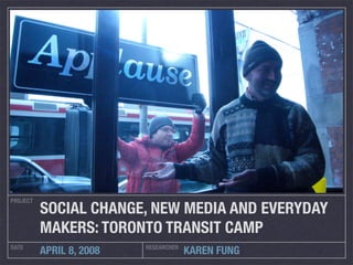 PROJECT
          SOCIAL CHANGE, NEW MEDIA AND EVERYDAY
          MAKERS: TORONTO TRANSIT CAMP
DATE                      RESEARCHER
          APRIL 8, 2008                KAREN FUNG
 