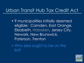 Urban Transit Hub Tax Credit Act
• 9 municipalities initially deemed
eligible: Camden, East Orange,
Elizabeth, Hoboken, Jersey City,
Newark, New Brunswick,
Paterson, Trenton
• Who else ought to be on this
list?
 