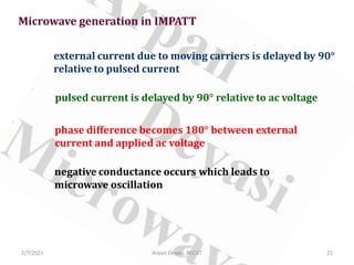 Microwave generation in IMPATT
external current due to moving carriers is delayed by 90°
relative to pulsed current
pulsed current is delayed by 90° relative to ac voltage
phase difference becomes 180° between external
current and applied ac voltage
negative conductance occurs which leads to
microwave oscillation
2/7/2021 21
Arpan Deyasi, RCCIIT
 